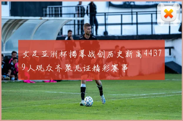 女足亚洲杯揭幕战创历史新高44379人观众齐聚见证精彩赛事