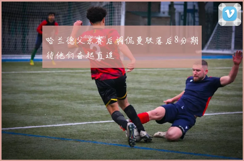 哈兰德父亲赛后调侃曼联落后8分期待他们奋起直追