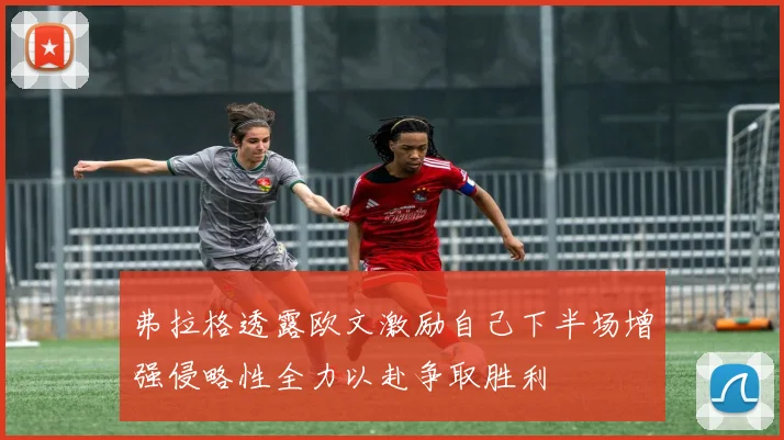 弗拉格透露欧文激励自己下半场增强侵略性全力以赴争取胜利