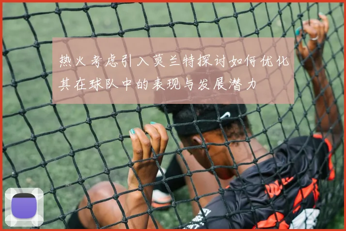 热火考虑引入莫兰特探讨如何优化其在球队中的表现与发展潜力