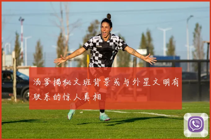 汤爹揭秘文班背景或与外星文明有联系的惊人真相