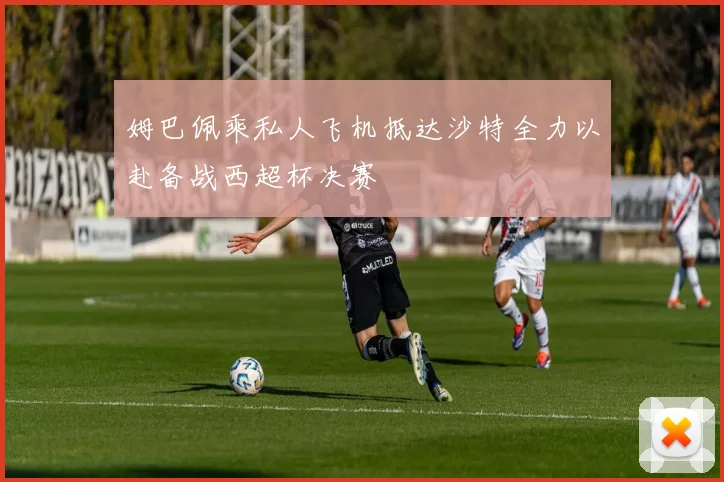 姆巴佩乘私人飞机抵达沙特全力以赴备战西超杯决赛