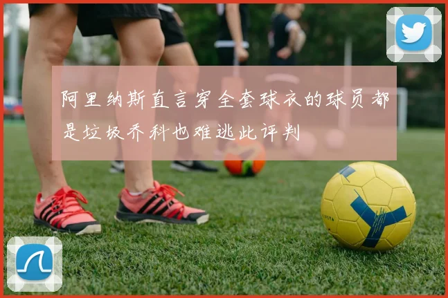 阿里纳斯直言穿全套球衣的球员都是垃圾乔科也难逃此评判