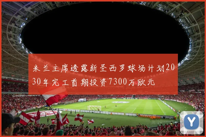 米兰主席透露新圣西罗球场计划2030年完工首期投资7300万欧元