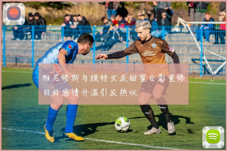 维尼修斯与模特女友甜蜜合影重修旧好感情升温引发热议
