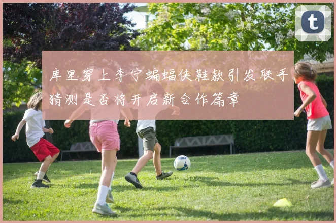 库里穿上李宁蝙蝠侠鞋款引发联手猜测是否将开启新合作篇章