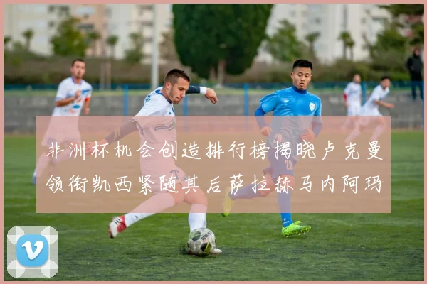非洲杯机会创造排行榜揭晓卢克曼领衔凯西紧随其后萨拉赫马内阿玛德跻身前五