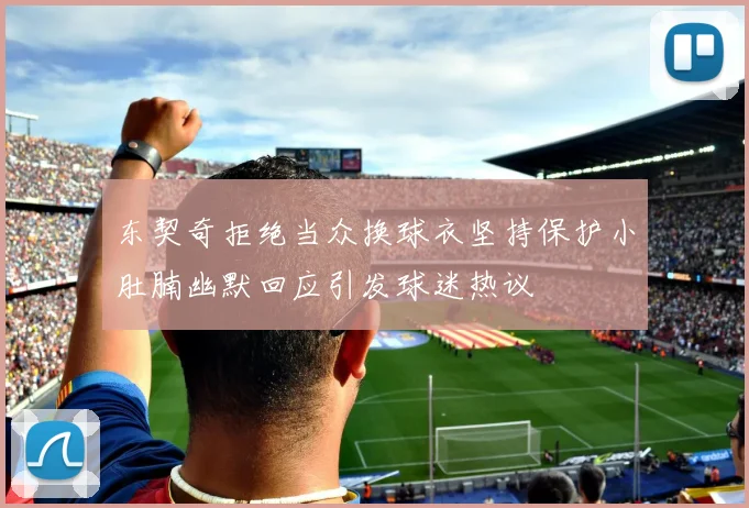 东契奇拒绝当众换球衣坚持保护小肚腩幽默回应引发球迷热议