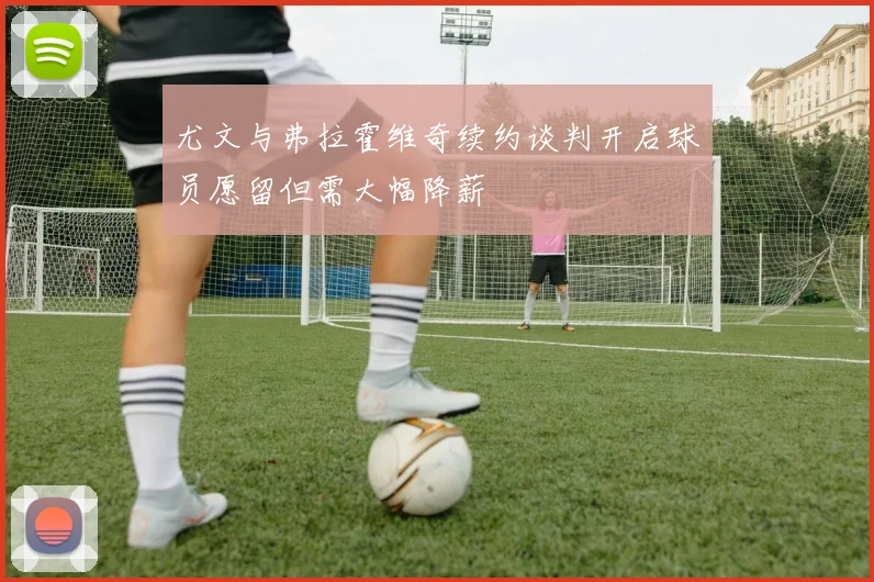 尤文与弗拉霍维奇续约谈判开启球员愿留但需大幅降薪