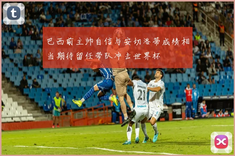 巴西前主帅自信与安切洛蒂成绩相当期待留任带队冲击世界杯