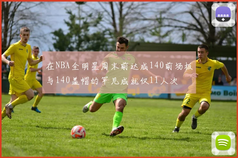 在NBA全明星周末前达成140前场板与140盖帽的罕见成就仅11人次
