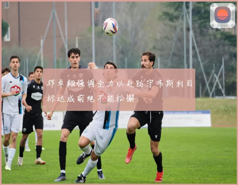 邓卓翔强调全力以赴防守韦斯利目标达成前绝不能松懈