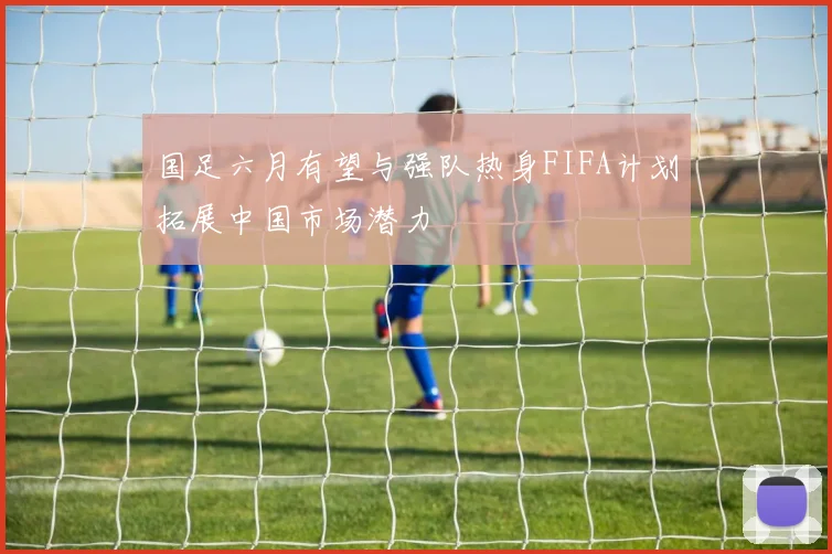 国足六月有望与强队热身FIFA计划拓展中国市场潜力