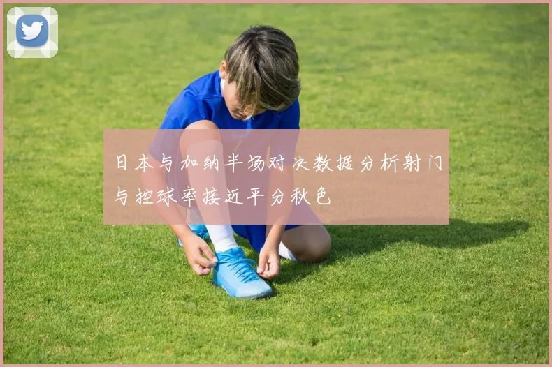 日本与加纳半场对决数据分析射门与控球率接近平分秋色