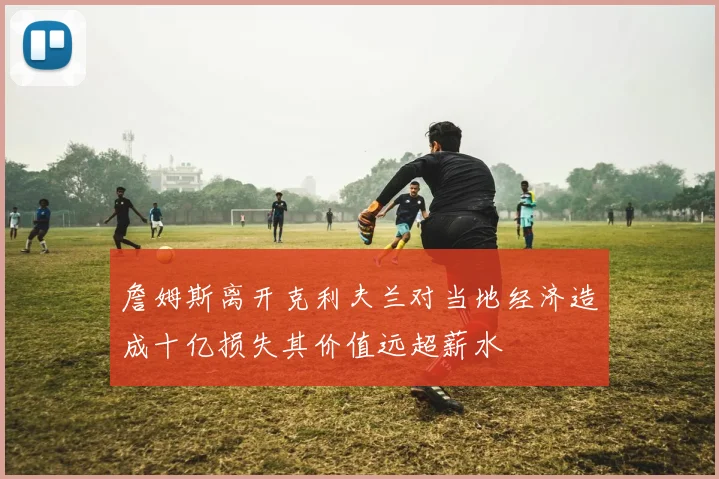 詹姆斯离开克利夫兰对当地经济造成十亿损失其价值远超薪水