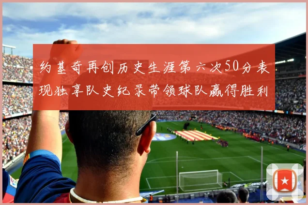 约基奇再创历史生涯第六次50分表现独享队史纪录带领球队赢得胜利