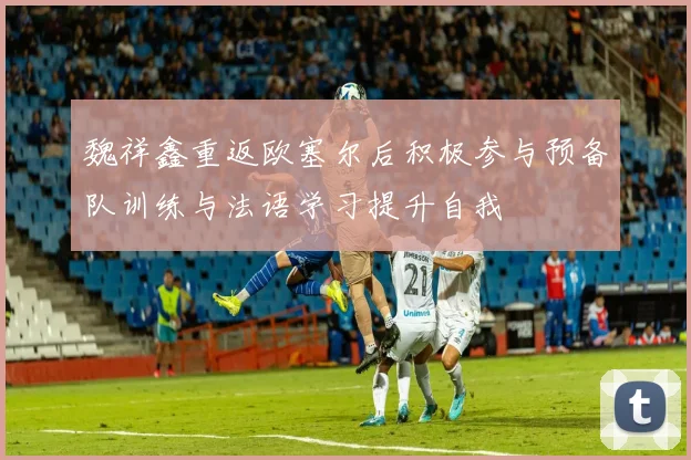 魏祥鑫重返欧塞尔后积极参与预备队训练与法语学习提升自我