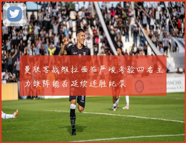 曼联客战维拉面临严峻考验四名主力缺阵能否延续连胜纪录