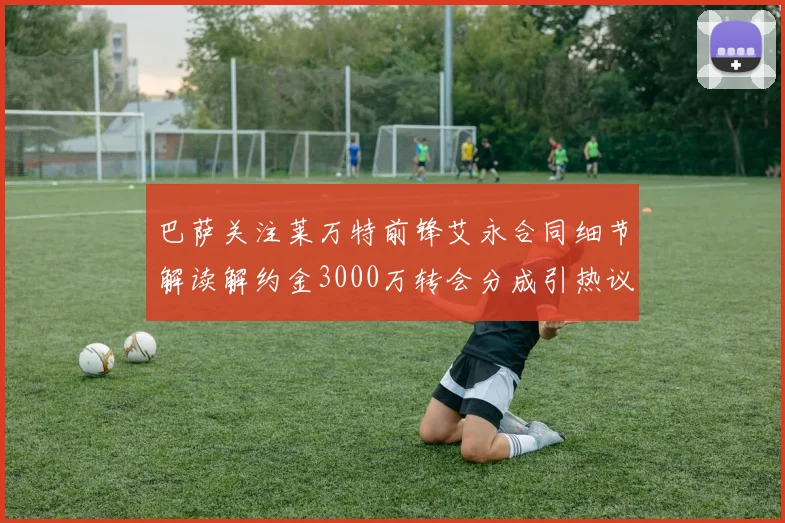 巴萨关注莱万特前锋艾永合同细节解读解约金3000万转会分成引热议