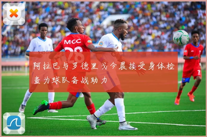 阿拉巴与罗德里戈今晨接受身体检查为球队备战助力