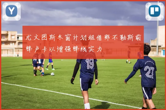 尤文图斯冬窗计划租借那不勒斯前锋卢卡以增强锋线实力