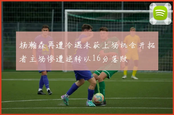 杨瀚森再遭冷遇未获上场机会开拓者主场惨遭逆转以16分落败