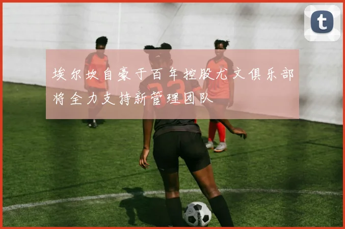 埃尔坎自豪于百年控股尤文俱乐部将全力支持新管理团队