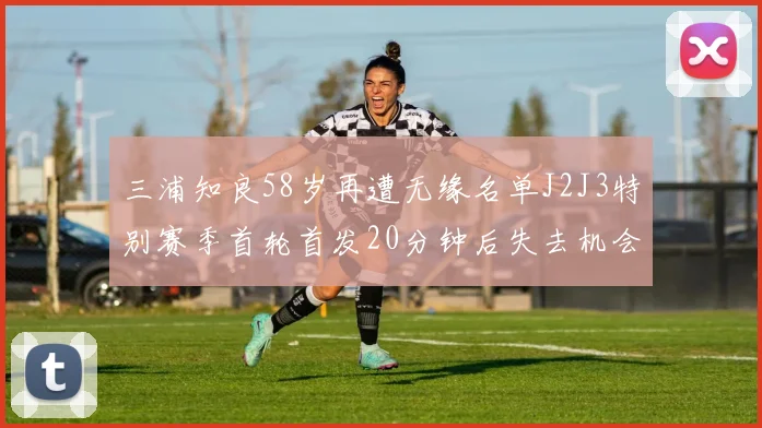 三浦知良58岁再遭无缘名单J2J3特别赛季首轮首发20分钟后失去机会
