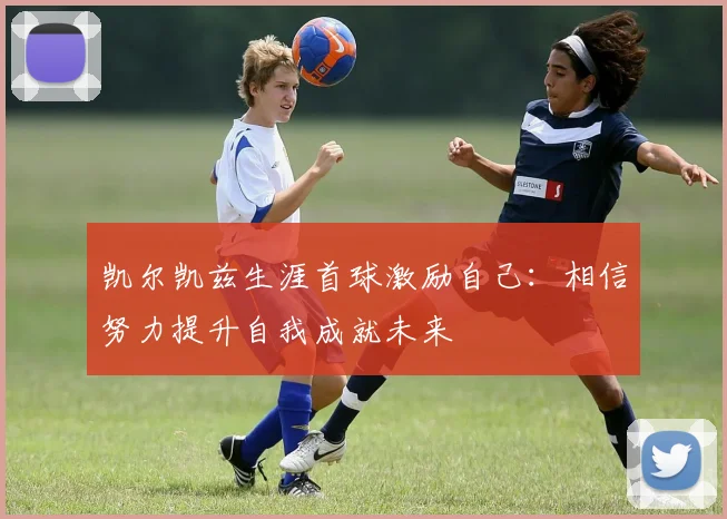 凯尔凯兹生涯首球激励自己：相信努力提升自我成就未来