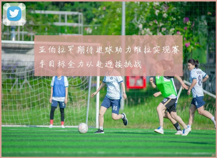 亚伯拉罕期待进球助力维拉实现赛季目标全力以赴迎接挑战