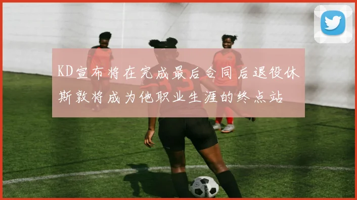 KD宣布将在完成最后合同后退役休斯敦将成为他职业生涯的终点站