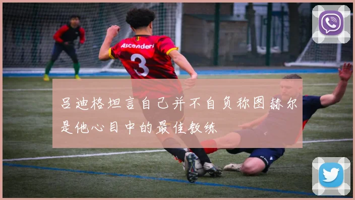吕迪格坦言自己并不自负称图赫尔是他心目中的最佳教练