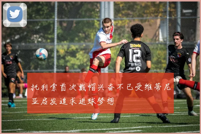 托利索首次戴帽兴奋不已受维蒂尼亚启发追求进球梦想