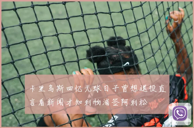 卡里乌斯回忆无球日子曾想退役直言看新闻才知利物浦签阿利松